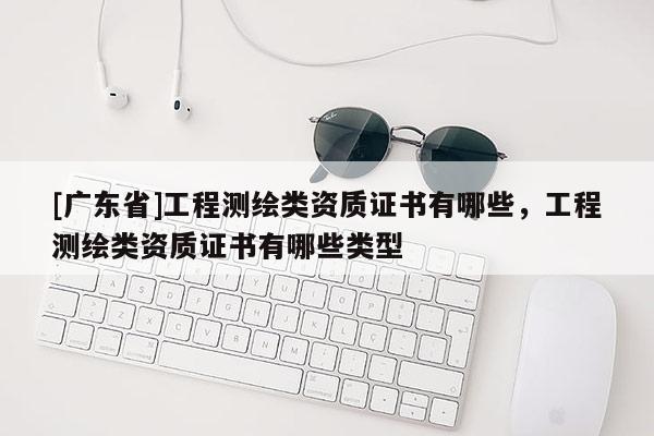 [广东省]工程测绘类资质证书有哪些，工程测绘类资质证书有哪些类型