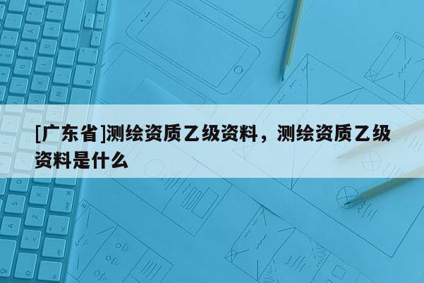 [广东省]测绘资质乙级资料，测绘资质乙级资料是什么