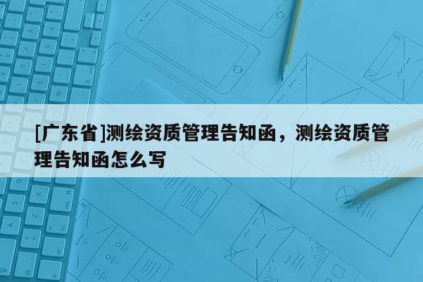 [广东省]测绘资质管理告知函，测绘资质管理告知函怎么写