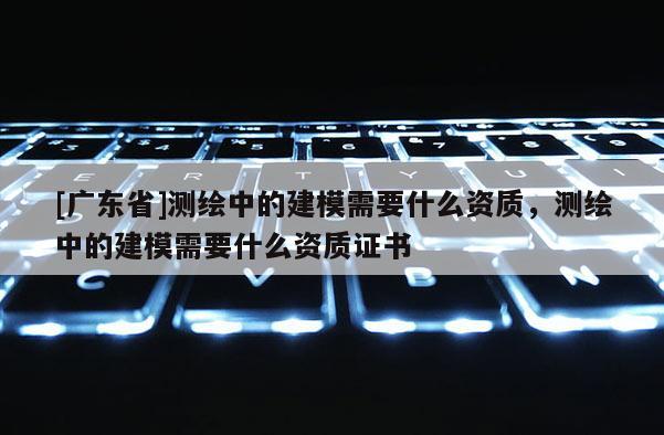 [广东省]测绘中的建模需要什么资质，测绘中的建模需要什么资质证书