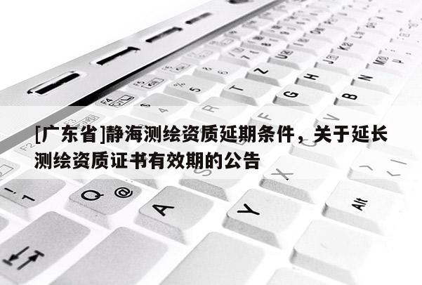 [广东省]静海测绘资质延期条件，关于延长测绘资质证书有效期的公告