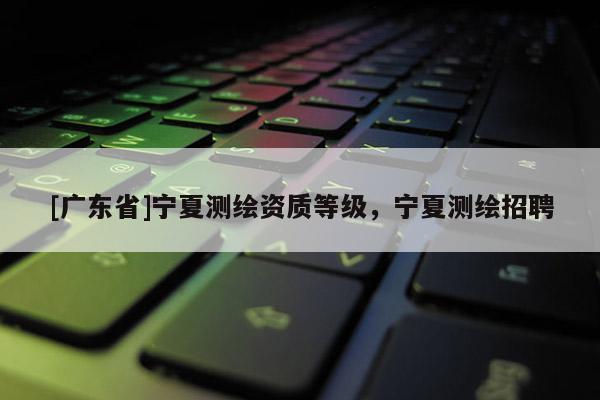 [广东省]宁夏测绘资质等级，宁夏测绘招聘