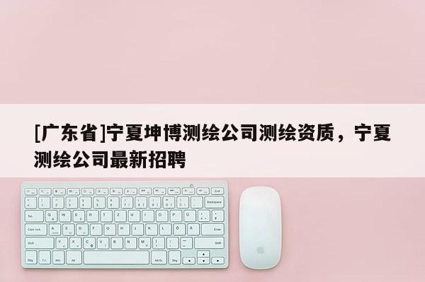 [广东省]宁夏坤博测绘公司测绘资质，宁夏测绘公司最新招聘