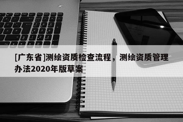 [广东省]测绘资质检查流程，测绘资质管理办法2020年版草案