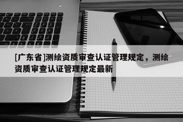 [广东省]测绘资质审查认证管理规定，测绘资质审查认证管理规定最新
