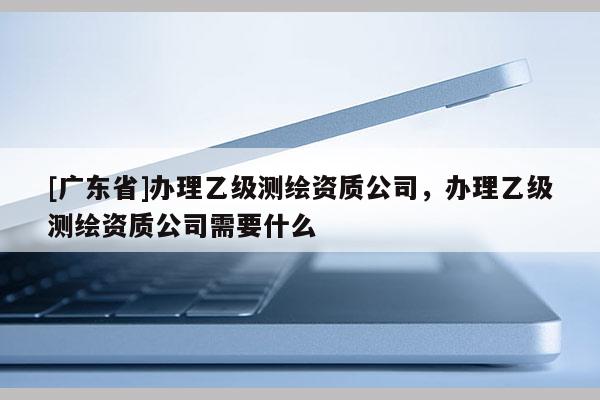 [广东省]办理乙级测绘资质公司，办理乙级测绘资质公司需要什么
