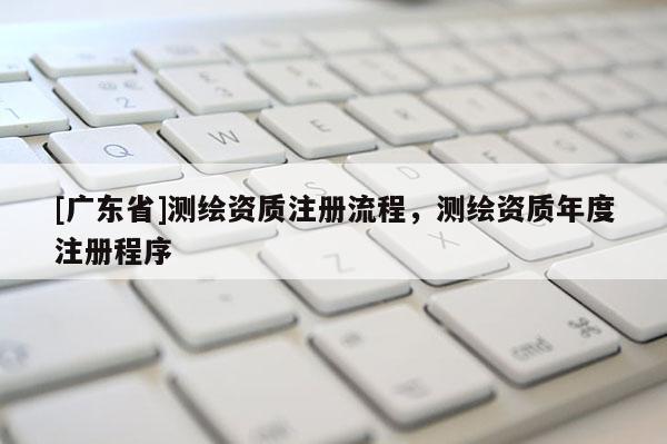 [广东省]测绘资质注册流程，测绘资质年度注册程序