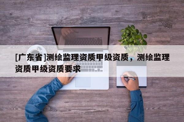 [广东省]测绘监理资质甲级资质，测绘监理资质甲级资质要求