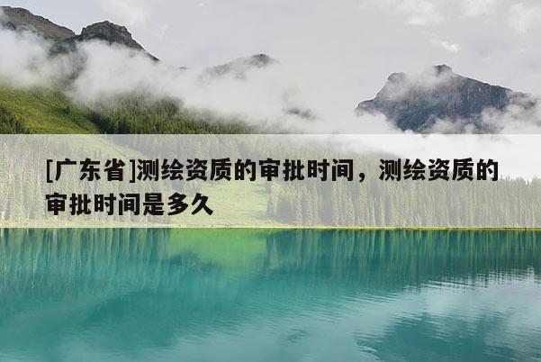 [广东省]测绘资质的审批时间，测绘资质的审批时间是多久