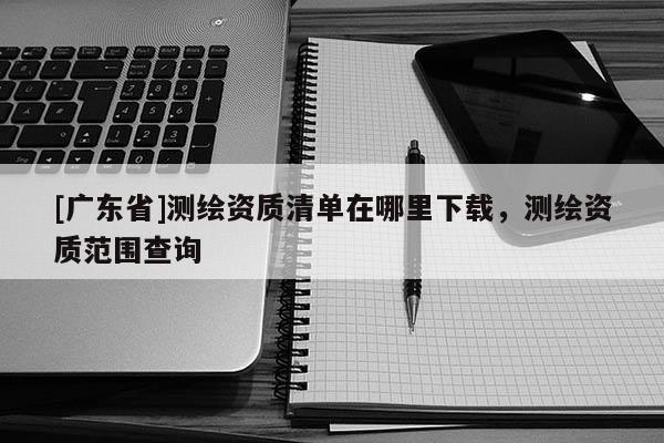 [广东省]测绘资质清单在哪里下载，测绘资质范围查询
