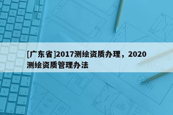 [广东省]2017测绘资质办理，2020测绘资质管理办法