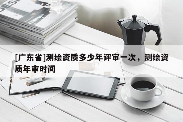 [广东省]测绘资质多少年评审一次，测绘资质年审时间