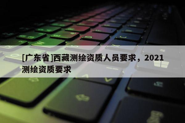 [广东省]西藏测绘资质人员要求，2021测绘资质要求
