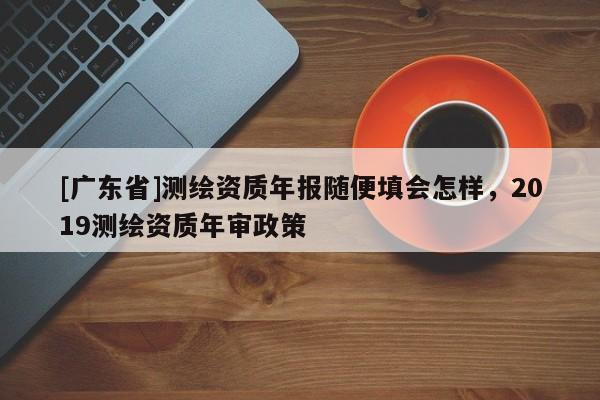 [广东省]测绘资质年报随便填会怎样，2019测绘资质年审政策