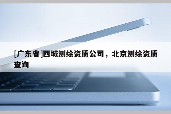 [广东省]西城测绘资质公司，北京测绘资质查询