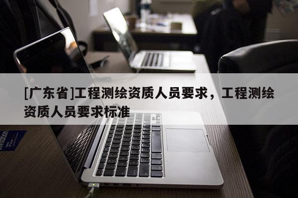 [广东省]工程测绘资质人员要求，工程测绘资质人员要求标准