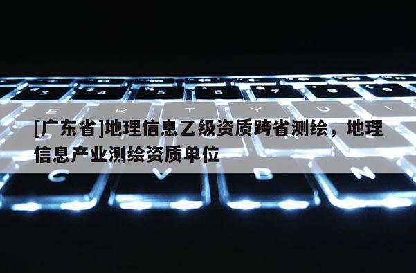[广东省]地理信息乙级资质跨省测绘，地理信息产业测绘资质单位