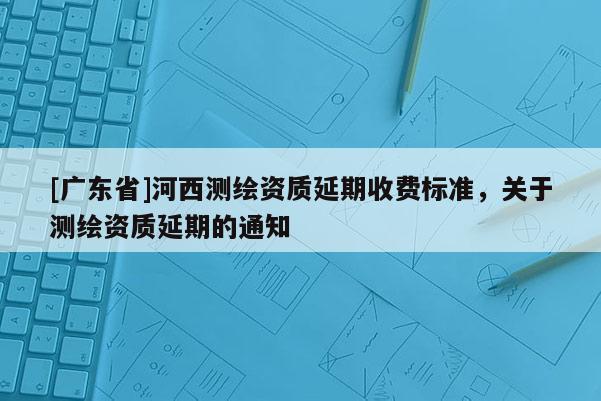 [广东省]河西测绘资质延期收费标准，关于测绘资质延期的通知