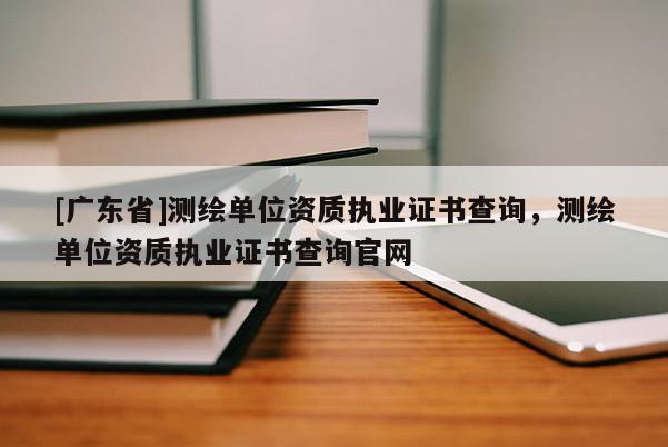 [广东省]测绘单位资质执业证书查询，测绘单位资质执业证书查询官网