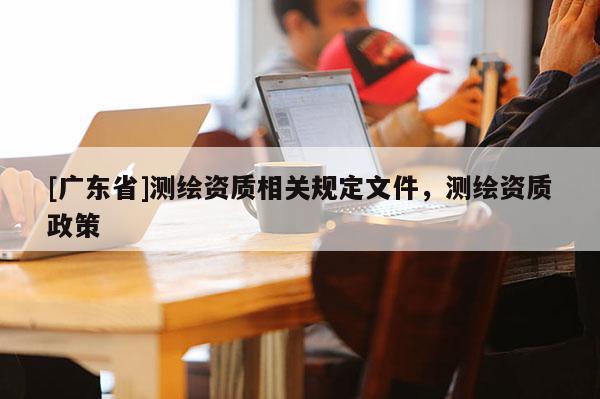 [广东省]测绘资质相关规定文件，测绘资质政策