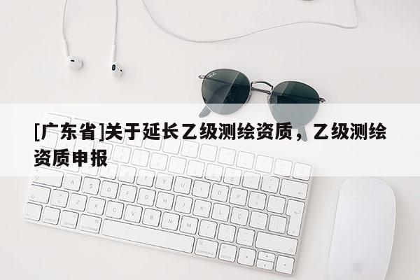 [广东省]关于延长乙级测绘资质，乙级测绘资质申报