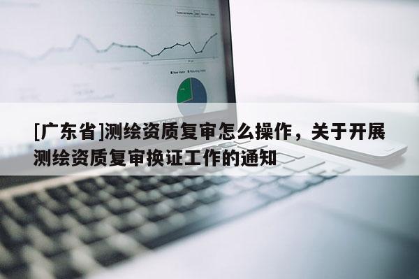 [广东省]测绘资质复审怎么操作，关于开展测绘资质复审换证工作的通知