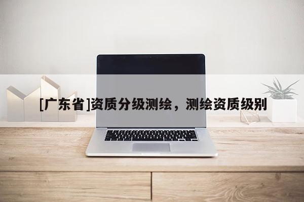 [广东省]资质分级测绘，测绘资质级别