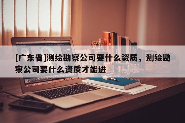 [广东省]测绘勘察公司要什么资质，测绘勘察公司要什么资质才能进