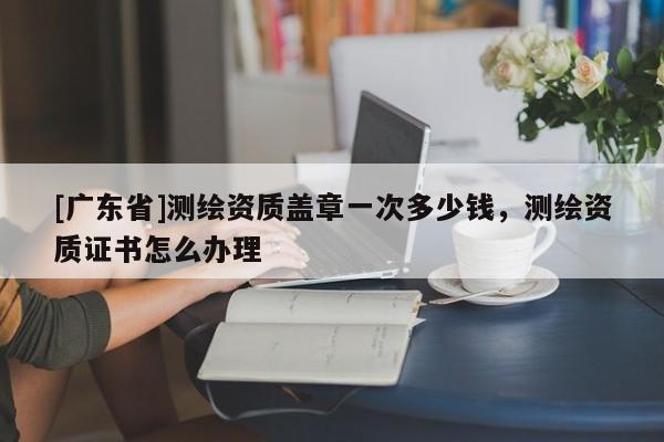 [广东省]测绘资质盖章一次多少钱，测绘资质证书怎么办理