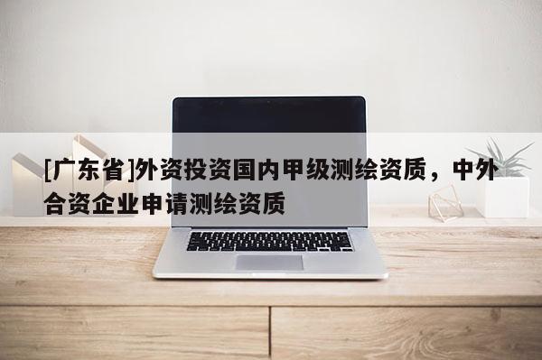 [广东省]外资投资国内甲级测绘资质，中外合资企业申请测绘资质