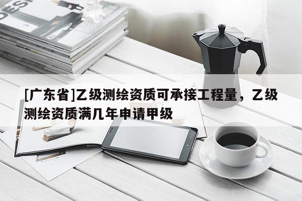 [广东省]乙级测绘资质可承接工程量，乙级测绘资质满几年申请甲级
