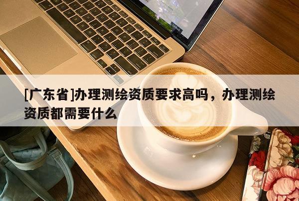 [广东省]办理测绘资质要求高吗，办理测绘资质都需要什么