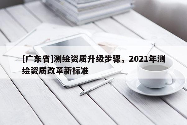 [广东省]测绘资质升级步骤，2021年测绘资质改革新标准