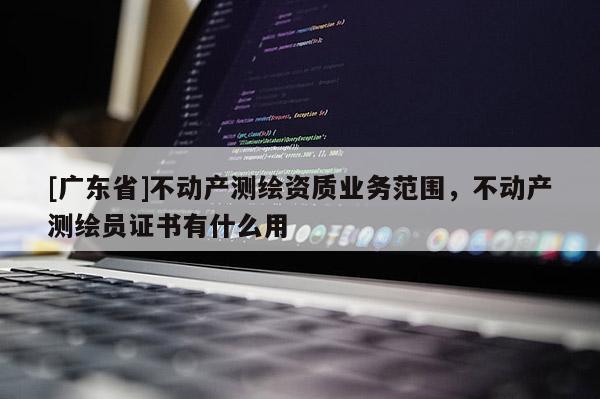 [广东省]不动产测绘资质业务范围，不动产测绘员证书有什么用