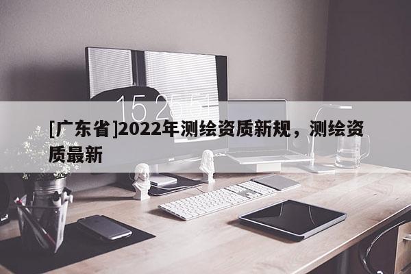 [广东省]2022年测绘资质新规，测绘资质最新