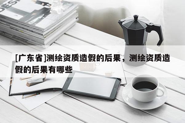 [广东省]测绘资质造假的后果，测绘资质造假的后果有哪些