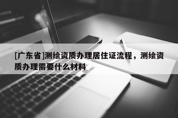 [广东省]测绘资质办理居住证流程，测绘资质办理需要什么材料