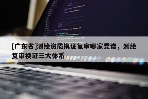 [广东省]测绘资质换证复审哪家靠谱，测绘复审换证三大体系