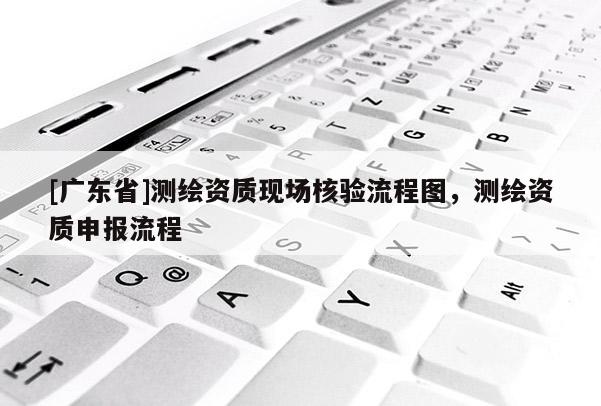 [广东省]测绘资质现场核验流程图，测绘资质申报流程