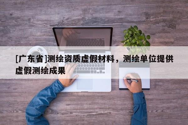 [广东省]测绘资质虚假材料，测绘单位提供虚假测绘成果