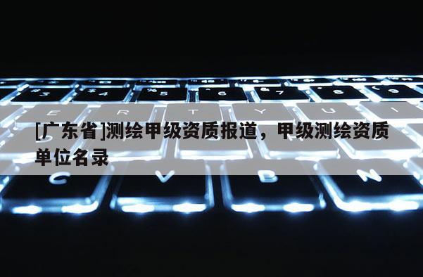 [广东省]测绘甲级资质报道，甲级测绘资质单位名录