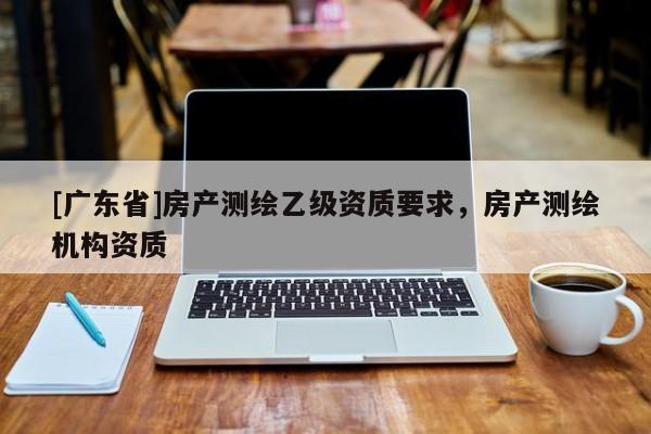 [广东省]房产测绘乙级资质要求，房产测绘机构资质