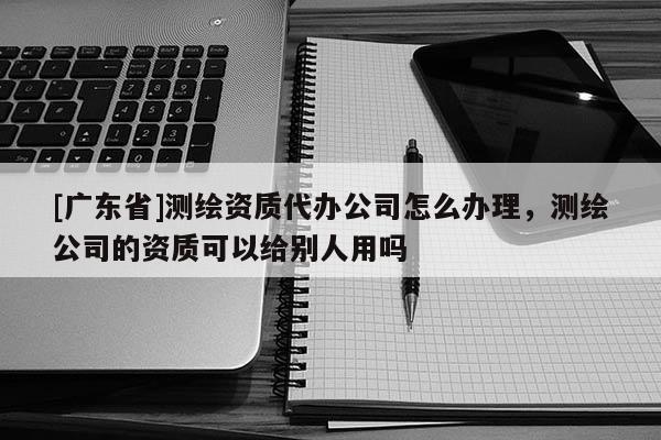 [广东省]测绘资质代办公司怎么办理，测绘公司的资质可以给别人用吗