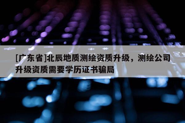 [广东省]北辰地质测绘资质升级，测绘公司升级资质需要学历证书骗局