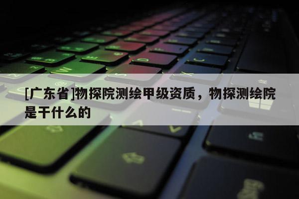 [广东省]物探院测绘甲级资质，物探测绘院是干什么的