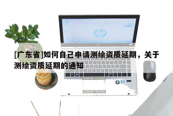 [广东省]如何自己申请测绘资质延期，关于测绘资质延期的通知
