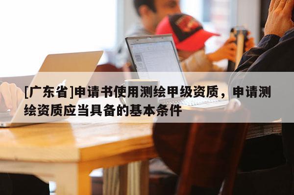 [广东省]申请书使用测绘甲级资质，申请测绘资质应当具备的基本条件