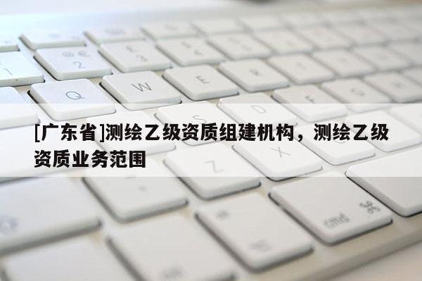 [广东省]测绘乙级资质组建机构，测绘乙级资质业务范围