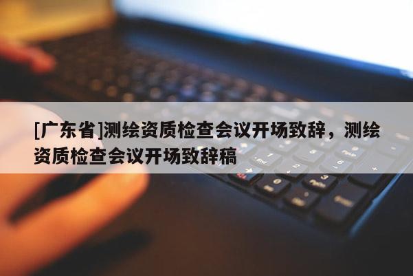 [广东省]测绘资质检查会议开场致辞，测绘资质检查会议开场致辞稿