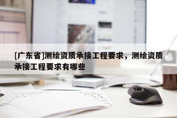 [广东省]测绘资质承接工程要求，测绘资质承接工程要求有哪些